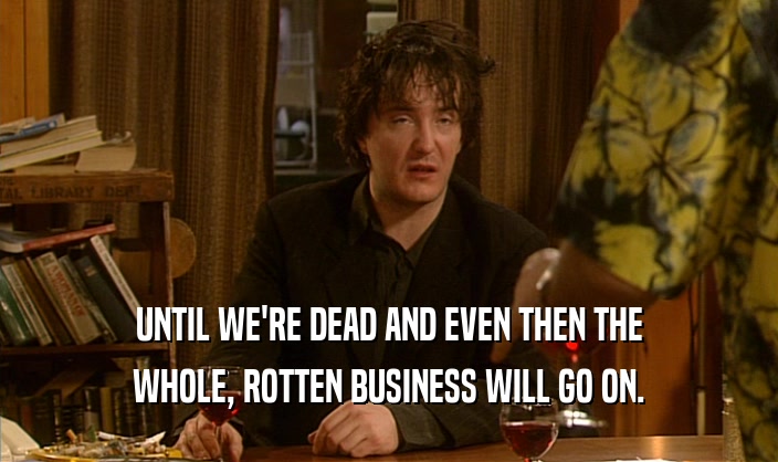 UNTIL WE'RE DEAD AND EVEN THEN THE WHOLE, ROTTEN BUSINESS WILL GO ON. 