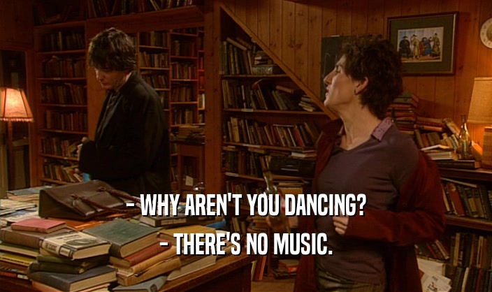 - WHY AREN'T YOU DANCING? - THERE'S NO MUSIC. 