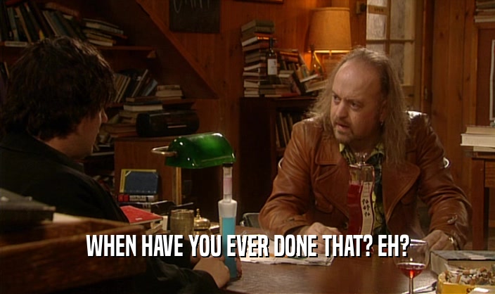 WHEN HAVE YOU EVER DONE THAT? EH?  