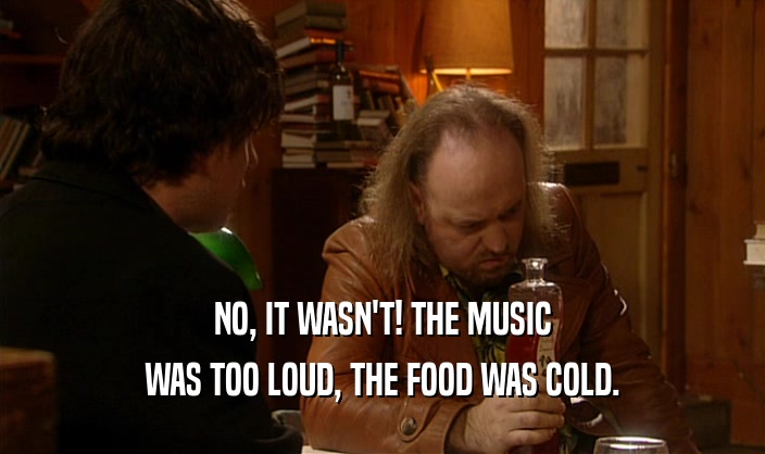 NO, IT WASN'T! THE MUSIC
 WAS TOO LOUD, THE FOOD WAS COLD.
 