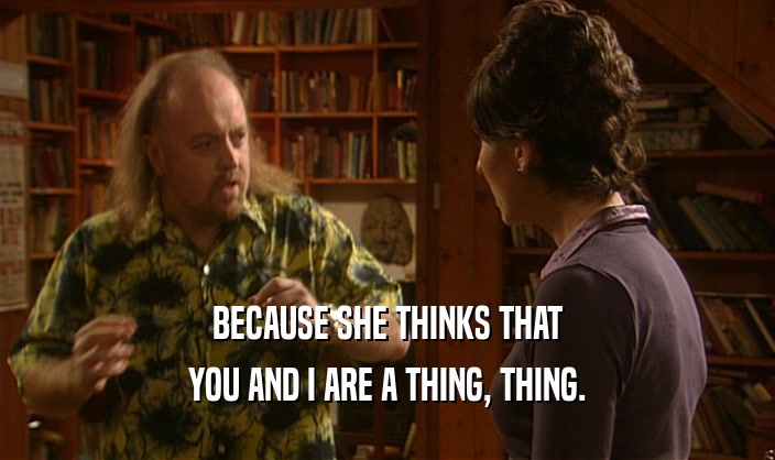 BECAUSE SHE THINKS THAT YOU AND I ARE A THING, THING. 