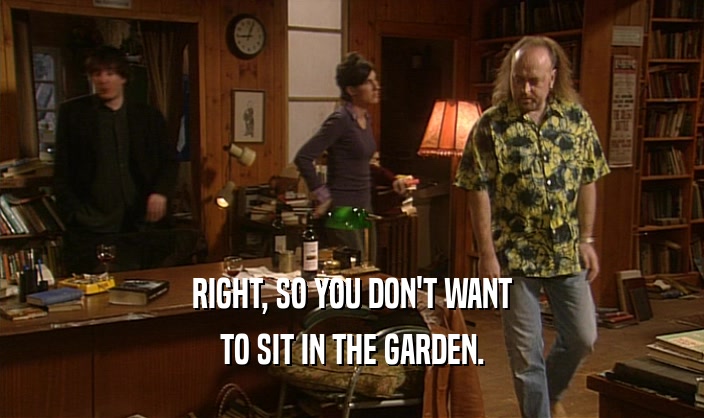RIGHT, SO YOU DON'T WANT TO SIT IN THE GARDEN. 