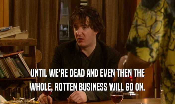 UNTIL WE'RE DEAD AND EVEN THEN THE WHOLE, ROTTEN BUSINESS WILL GO ON. 