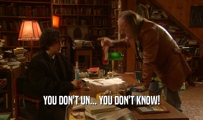 YOU DON'T UN... YOU DON'T KNOW!  
