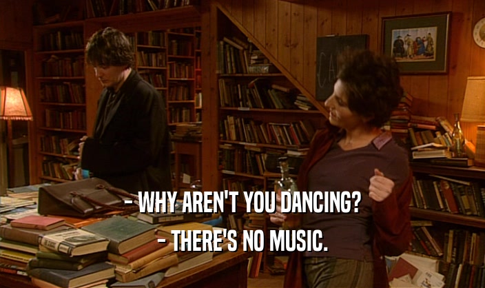 - WHY AREN'T YOU DANCING? - THERE'S NO MUSIC. 