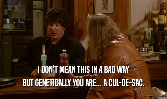 I DON'T MEAN THIS IN A BAD WAY BUT GENETICALLY YOU ARE... A CUL-DE-SAC. 