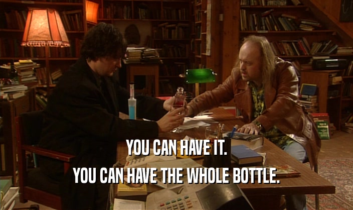 YOU CAN HAVE IT.
 YOU CAN HAVE THE WHOLE BOTTLE.
 