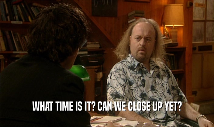 WHAT TIME IS IT? CAN WE CLOSE UP YET?  