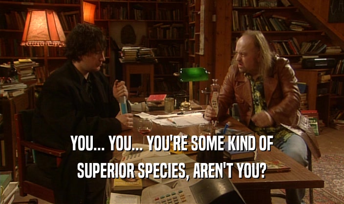YOU... YOU... YOU'RE SOME KIND OF SUPERIOR SPECIES, AREN'T YOU? 