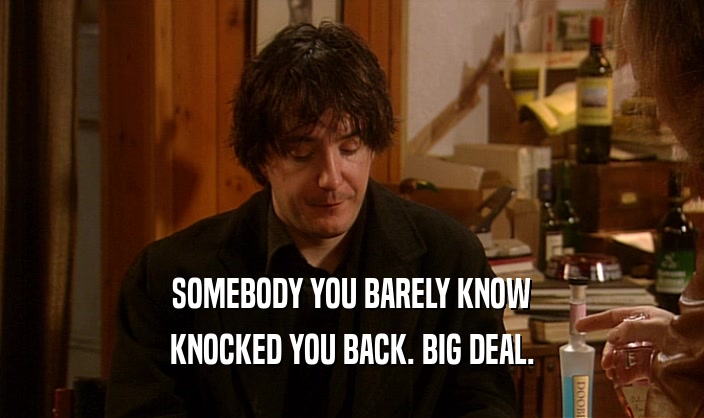 SOMEBODY YOU BARELY KNOW KNOCKED YOU BACK. BIG DEAL. 