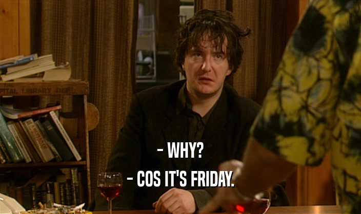 - WHY? - COS IT'S FRIDAY. 
