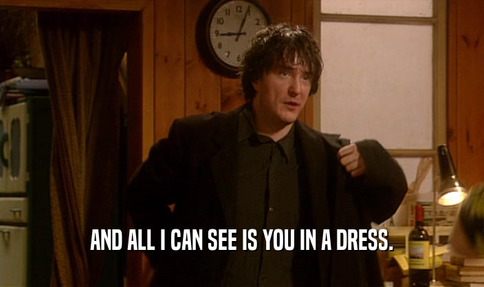 AND ALL I CAN SEE IS YOU IN A DRESS.  