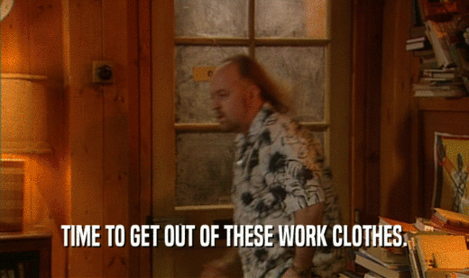 TIME TO GET OUT OF THESE WORK CLOTHES.  