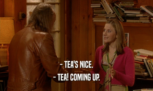- TEA'S NICE.
 - TEA! COMING UP.
 