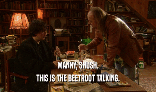 MANNY, SHUSH. THIS IS THE BEETROOT TALKING. 