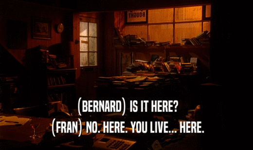 (BERNARD) IS IT HERE?
 (FRAN) NO. HERE. YOU LIVE... HERE.
 