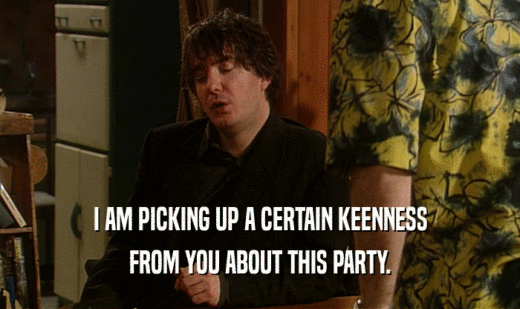 I AM PICKING UP A CERTAIN KEENNESS FROM YOU ABOUT THIS PARTY. 