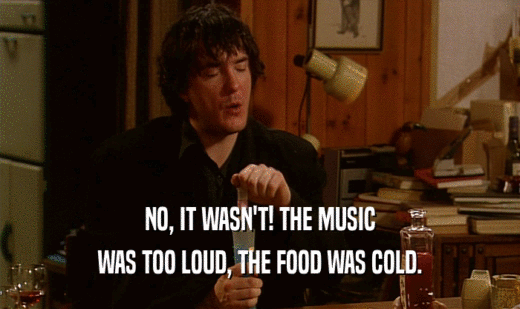 NO, IT WASN'T! THE MUSIC
 WAS TOO LOUD, THE FOOD WAS COLD.
 