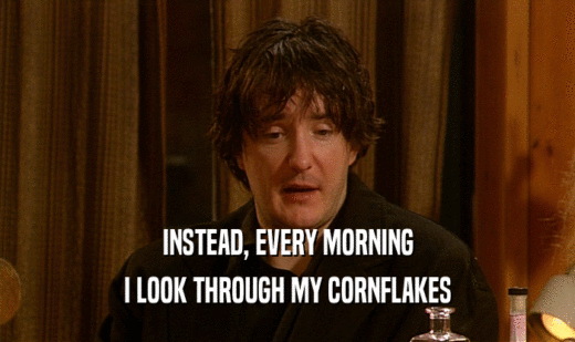 INSTEAD, EVERY MORNING
 I LOOK THROUGH MY CORNFLAKES
 