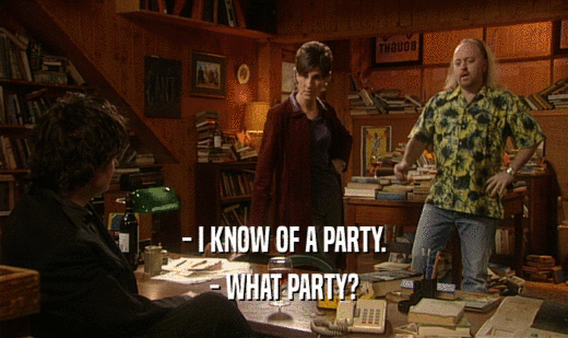- I KNOW OF A PARTY.
 - WHAT PARTY?
 