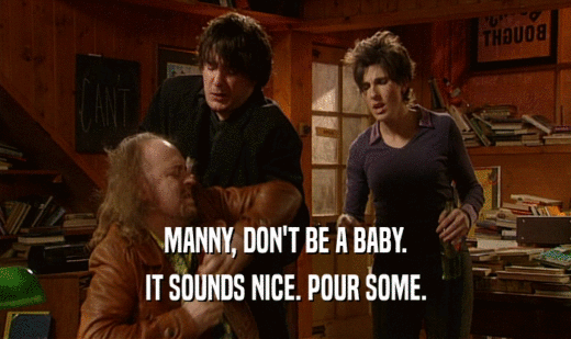 MANNY, DON'T BE A BABY. IT SOUNDS NICE. POUR SOME. 
