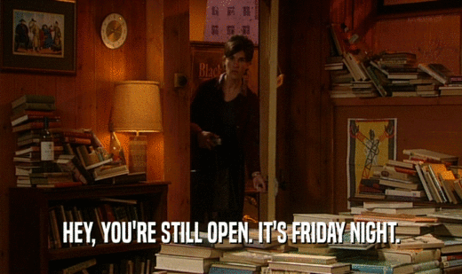 HEY, YOU'RE STILL OPEN. IT'S FRIDAY NIGHT.  