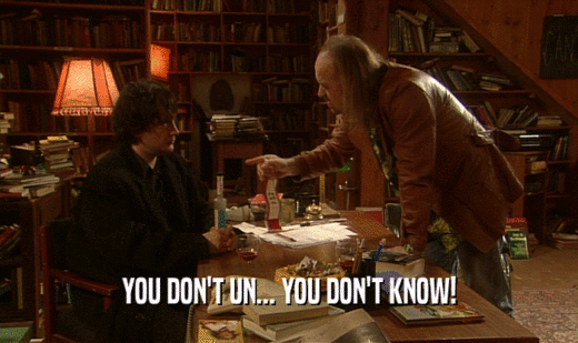 YOU DON'T UN... YOU DON'T KNOW!  