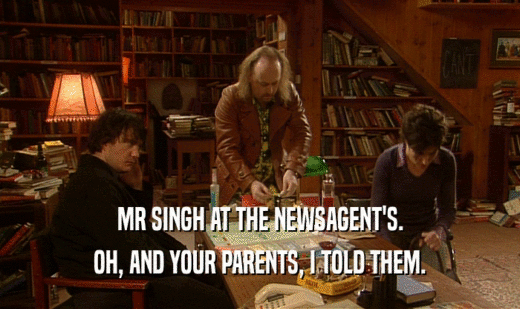 MR SINGH AT THE NEWSAGENT'S.
 OH, AND YOUR PARENTS, I TOLD THEM.
 