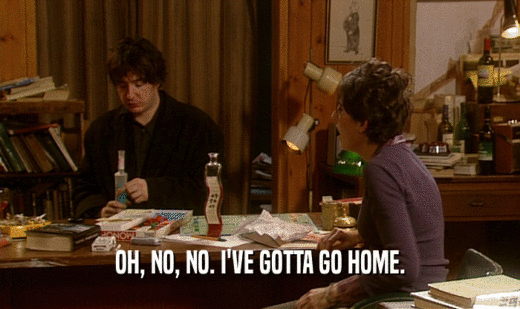 OH, NO, NO. I'VE GOTTA GO HOME.  