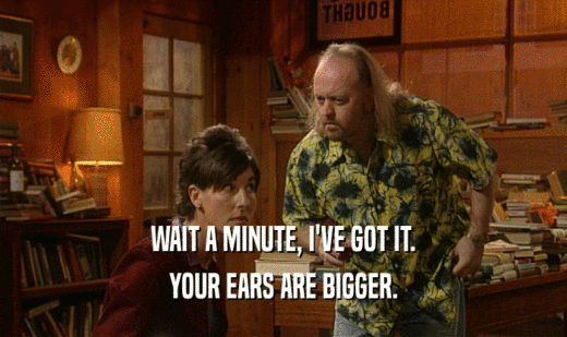 WAIT A MINUTE, I'VE GOT IT.
 YOUR EARS ARE BIGGER.
 
