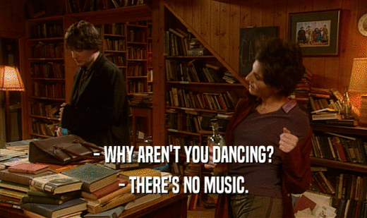 - WHY AREN'T YOU DANCING?
 - THERE'S NO MUSIC.
 