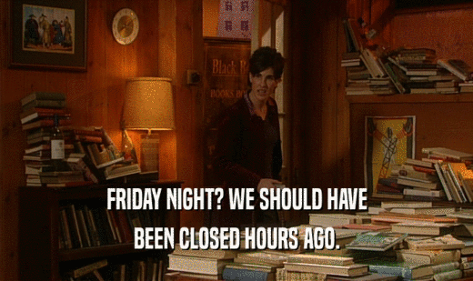 FRIDAY NIGHT? WE SHOULD HAVE BEEN CLOSED HOURS AGO. 