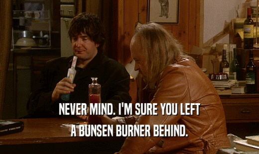 NEVER MIND. I'M SURE YOU LEFT A BUNSEN BURNER BEHIND. 