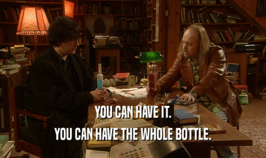 YOU CAN HAVE IT.
 YOU CAN HAVE THE WHOLE BOTTLE.
 