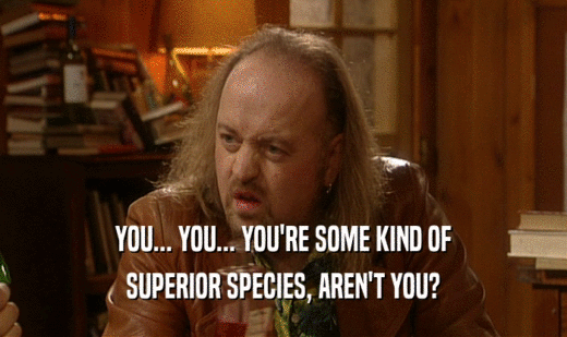 YOU... YOU... YOU'RE SOME KIND OF SUPERIOR SPECIES, AREN'T YOU? 