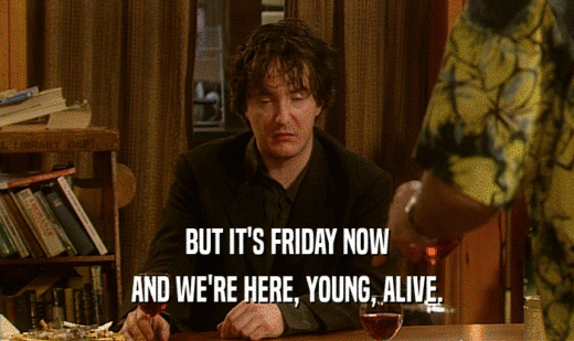 BUT IT'S FRIDAY NOW
 AND WE'RE HERE, YOUNG, ALIVE.
 