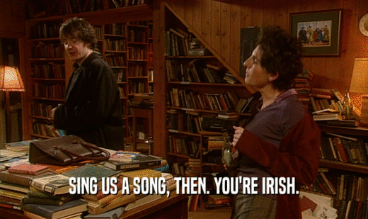 SING US A SONG, THEN. YOU'RE IRISH.  
