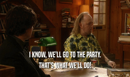 I KNOW, WE'LL GO TO THE PARTY. THAT'S WHAT WE'LL DO! 