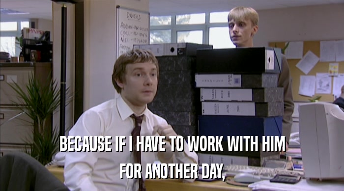 BECAUSE IF I HAVE TO WORK WITH HIM FOR ANOTHER DAY, 