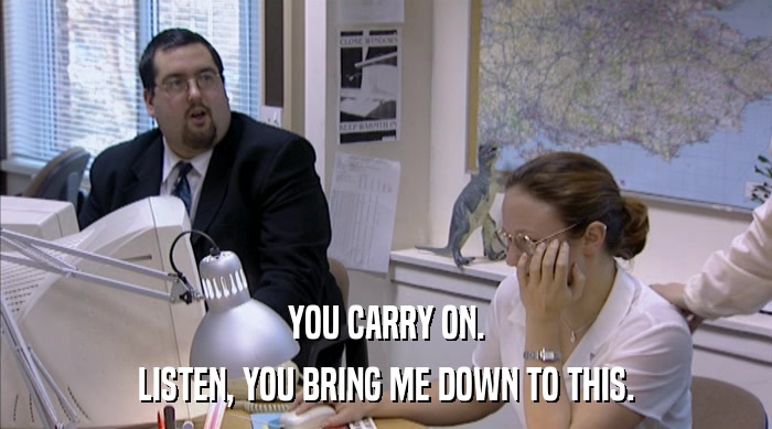 YOU CARRY ON. LISTEN, YOU BRING ME DOWN TO THIS. 