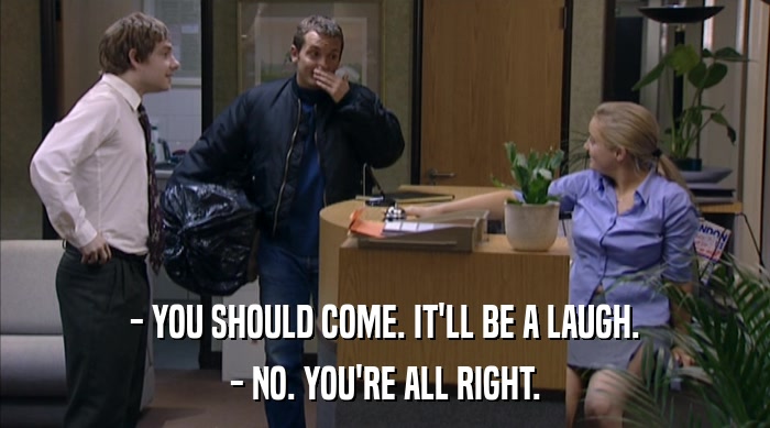 - YOU SHOULD COME. IT'LL BE A LAUGH. - NO. YOU'RE ALL RIGHT. 
