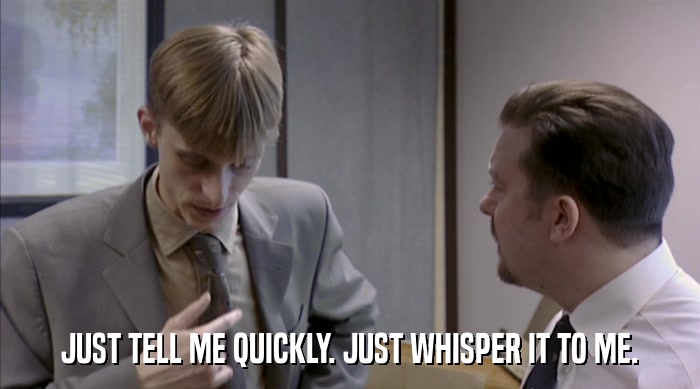 JUST TELL ME QUICKLY. JUST WHISPER IT TO ME.  