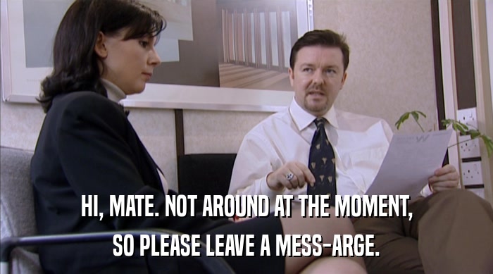 HI, MATE. NOT AROUND AT THE MOMENT, SO PLEASE LEAVE A MESS-ARGE. 