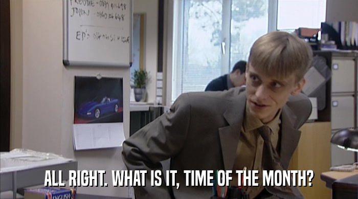 ALL RIGHT. WHAT IS IT, TIME OF THE MONTH?  