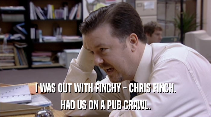 I WAS OUT WITH FINCHY - CHRIS FINCH.
 HAD US ON A PUB CRAWL. 