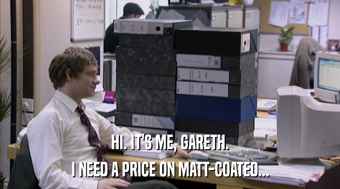 HI. IT'S ME, GARETH. I NEED A PRICE ON MATT-COATED... 