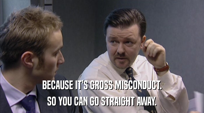 BECAUSE IT'S GROSS MISCONDUCT. SO YOU CAN GO STRAIGHT AWAY. 