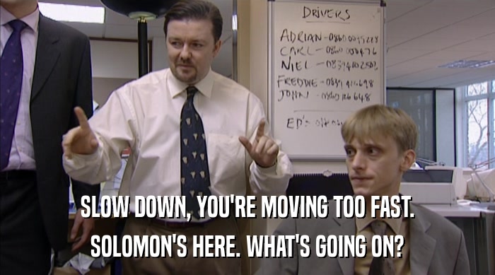 SLOW DOWN, YOU'RE MOVING TOO FAST. SOLOMON'S HERE. WHAT'S GOING ON? 
