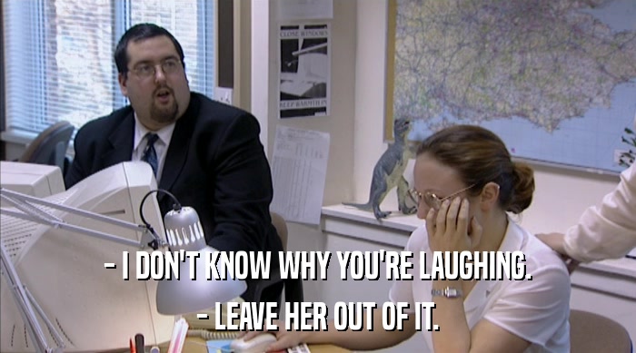 - I DON'T KNOW WHY YOU'RE LAUGHING. - LEAVE HER OUT OF IT. 