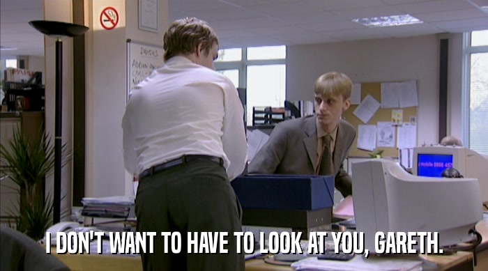 I DON'T WANT TO HAVE TO LOOK AT YOU, GARETH.  